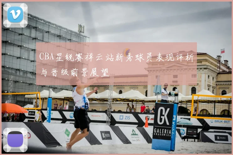 CBA星锐赛祥云站新秀球员表现评析与晋级前景展望