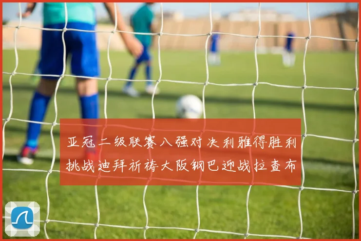 亚冠二级联赛八强对决利雅得胜利挑战迪拜祈祷大阪钢巴迎战拉查布里府