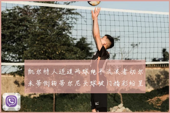 凯尔特人连追两球绝平流浪者切尔米蒂倒钩蒂尔尼头球破门精彩纷呈